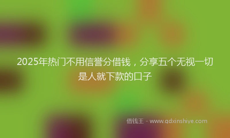2025年热门不用信誉分借钱，分享五个无视一切是人就下款的口子