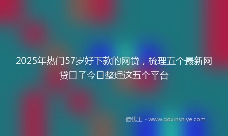2025年热门57岁好下款的网贷，梳理五个最新网贷口子今日整理这五个平台