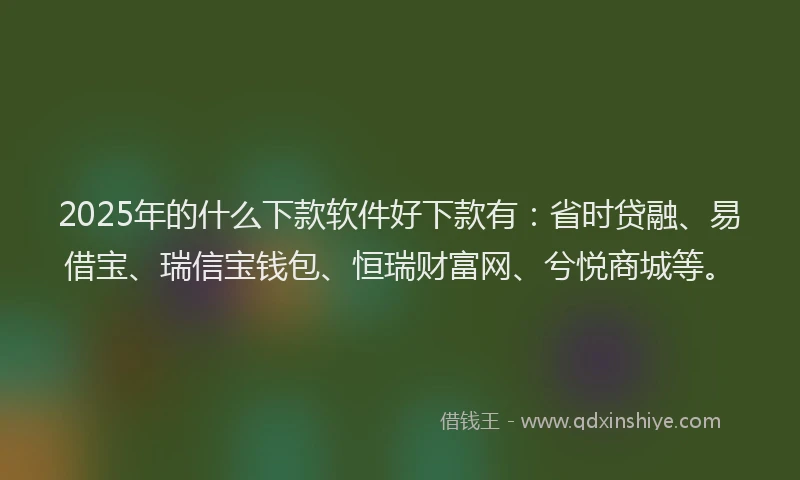2025年的什么下款软件好下款有：省时贷融、易借宝、瑞信宝钱包、恒瑞财富网、兮悦商城等。