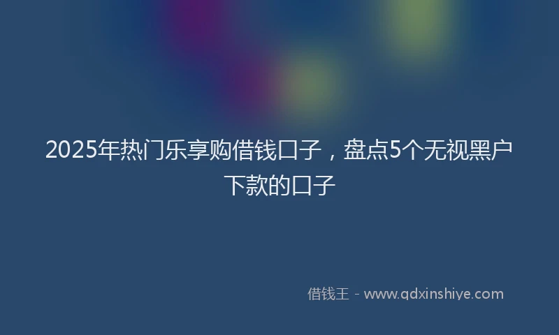 2025年热门乐享购借钱口子，盘点5个无视黑户下款的口子
