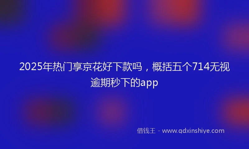 2025年热门享京花好下款吗，概括五个714无视逾期秒下的app