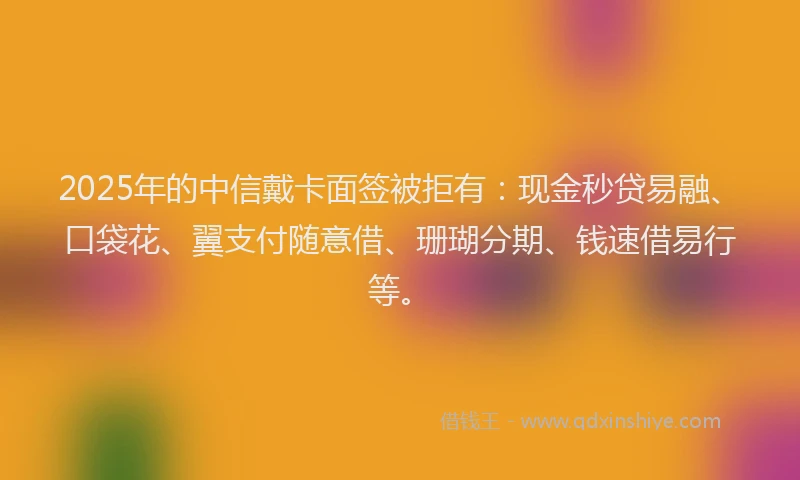 2025年的中信戴卡面签被拒有：现金秒贷易融、口袋花、翼支付随意借、珊瑚分期、钱速借易行等。