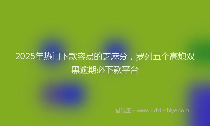 2025年热门下款容易的芝麻分，罗列五个高炮双黑逾期必下款平台