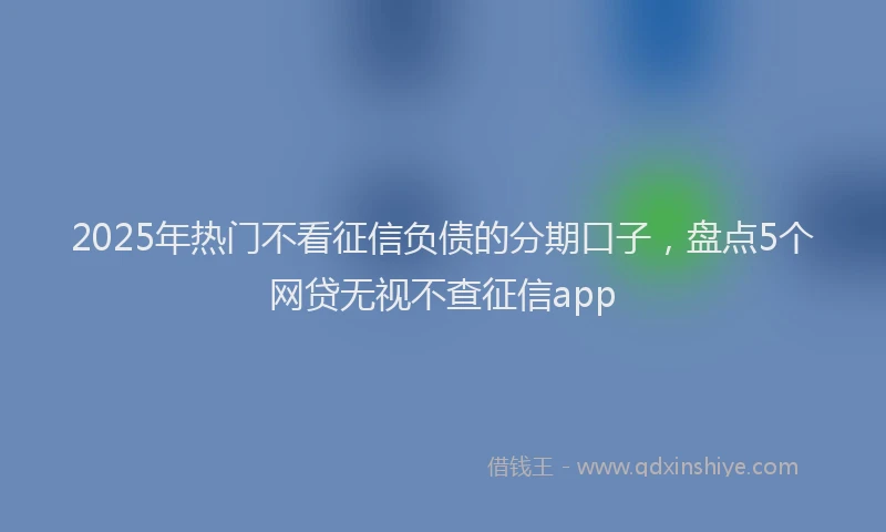 2025年热门不看征信负债的分期口子，盘点5个网贷无视不查征信app