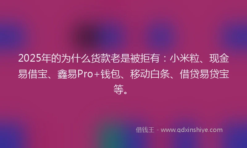 2025年的为什么货款老是被拒有：小米粒、现金易借宝、鑫易Pro+钱包、移动白条、借贷易贷宝等。
