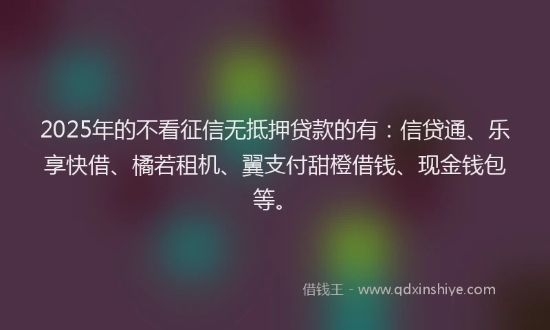 2025年的不看征信无抵押贷款的有：信贷通、乐享快借、橘若租机、翼支付甜橙借钱、现金钱包等。