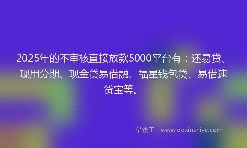 2025年的不审核直接放款5000平台有：还易贷、现用分期、现金贷易借融、福星钱包贷、易借速贷宝等。