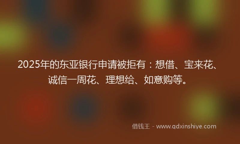2025年的东亚银行申请被拒有：想借、宝来花、诚信一周花、理想给、如意购等。