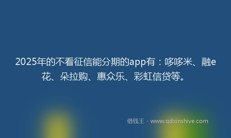 2025年的不看征信能分期的app有：哆哆米、融e花、朵拉购、惠众乐、彩虹信贷等。