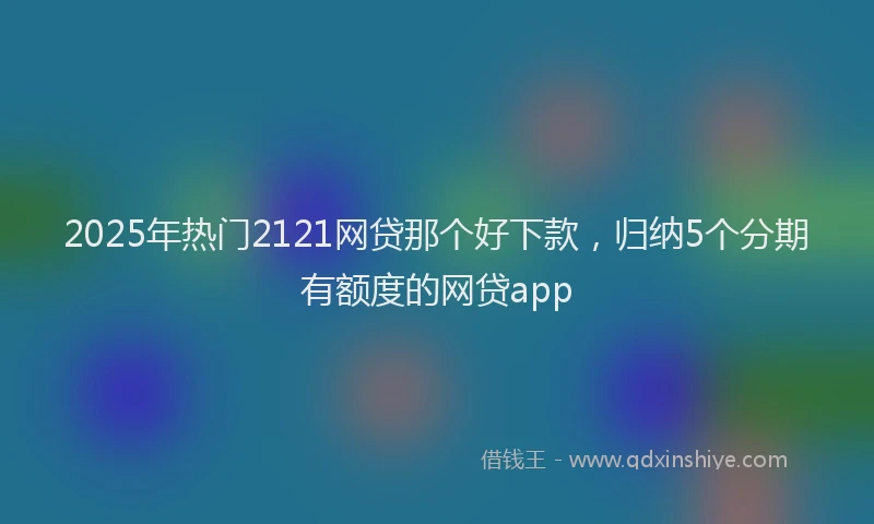 2025年热门2121网贷那个好下款，归纳5个分期有额度的网贷app