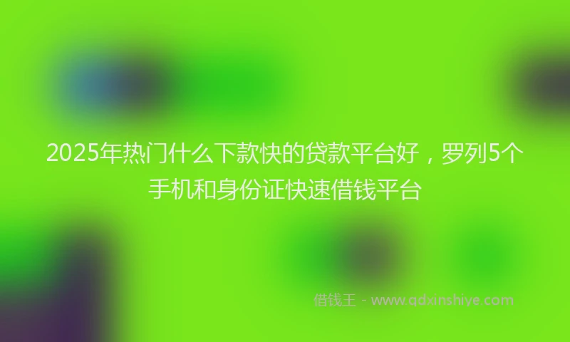 2025年热门什么下款快的贷款平台好，罗列5个手机和身份证快速借钱平台
