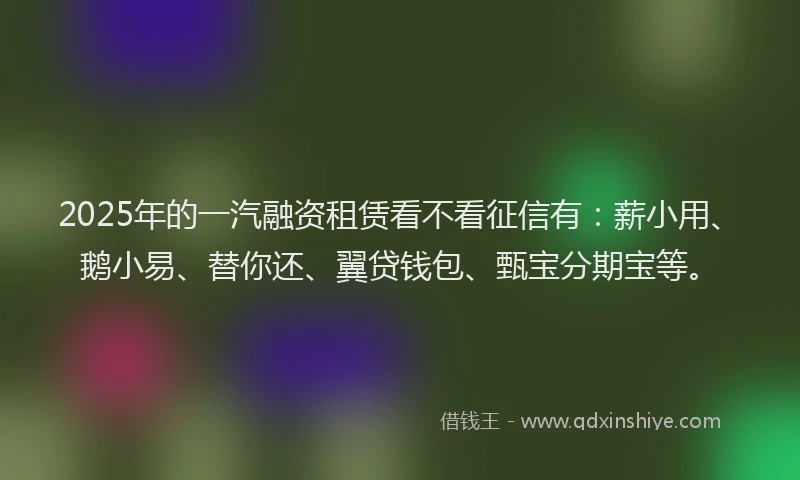 2025年的一汽融资租赁看不看征信有：薪小用、鹅小易、替你还、翼贷钱包、甄宝分期宝等。