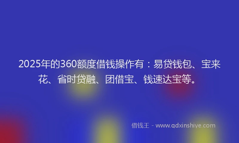 2025年的360额度借钱操作有：易贷钱包、宝来花、省时贷融、团借宝、钱速达宝等。