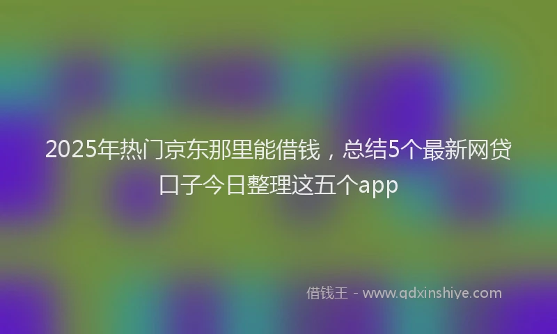 2025年热门京东那里能借钱，总结5个最新网贷口子今日整理这五个app
