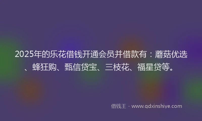 2025年的乐花借钱开通会员并借款有：蘑菇优选、蜂狂购、甄信贷宝、三枝花、福星贷等。