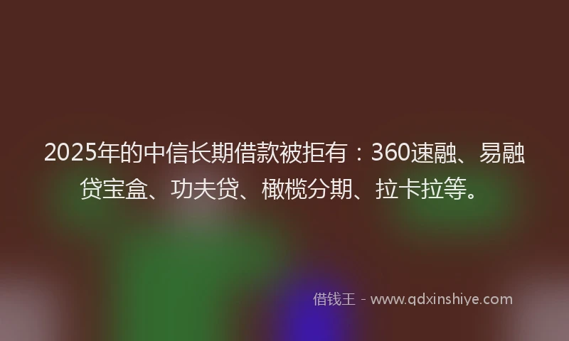 2025年的中信长期借款被拒有：360速融、易融贷宝盒、功夫贷、橄榄分期、拉卡拉等。