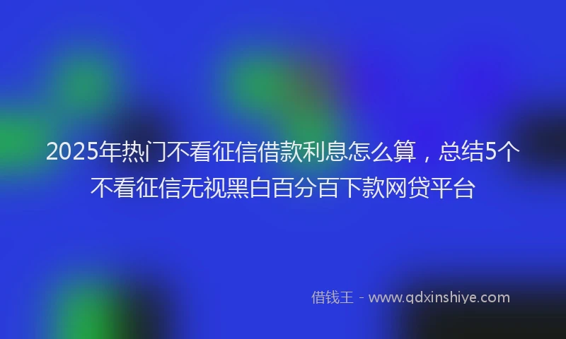 2025年热门不看征信借款利息怎么算，总结5个不看征信无视黑白百分百下款网贷平台