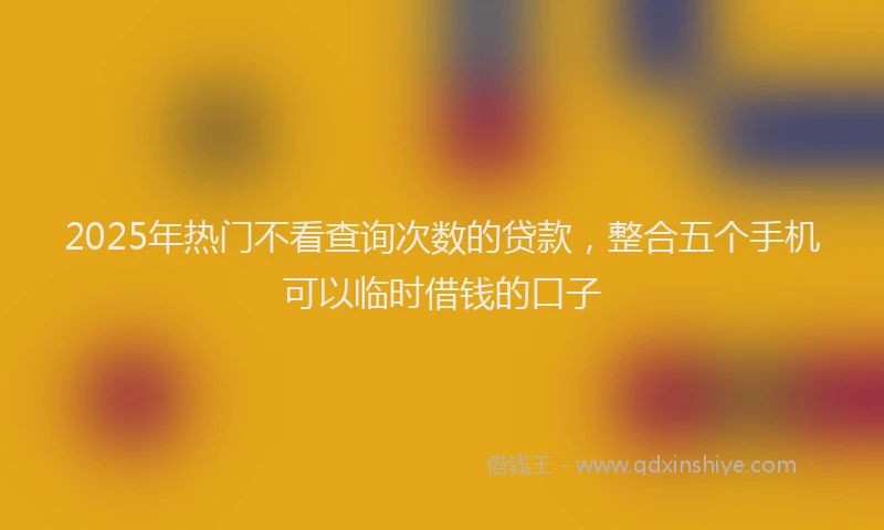 2025年热门不看查询次数的贷款，整合五个手机可以临时借钱的口子