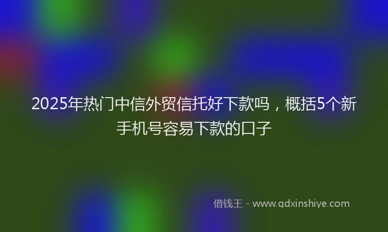 2025年热门中信外贸信托好下款吗，概括5个新手机号容易下款的口子