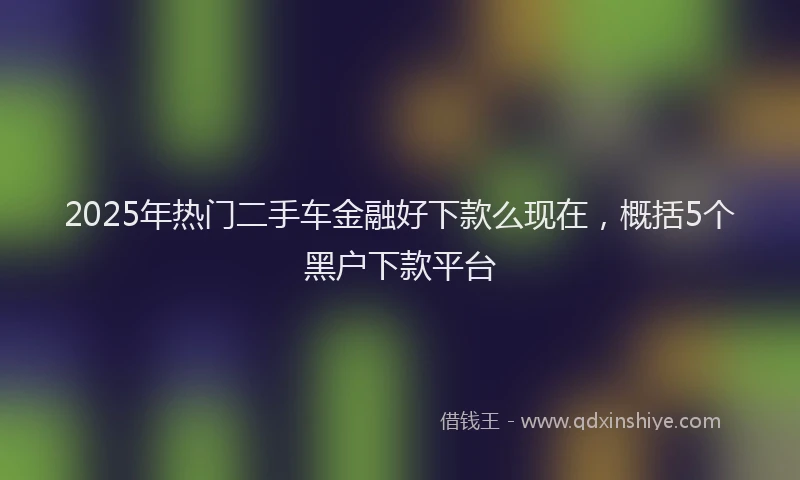 2025年热门二手车金融好下款么现在，概括5个黑户下款平台
