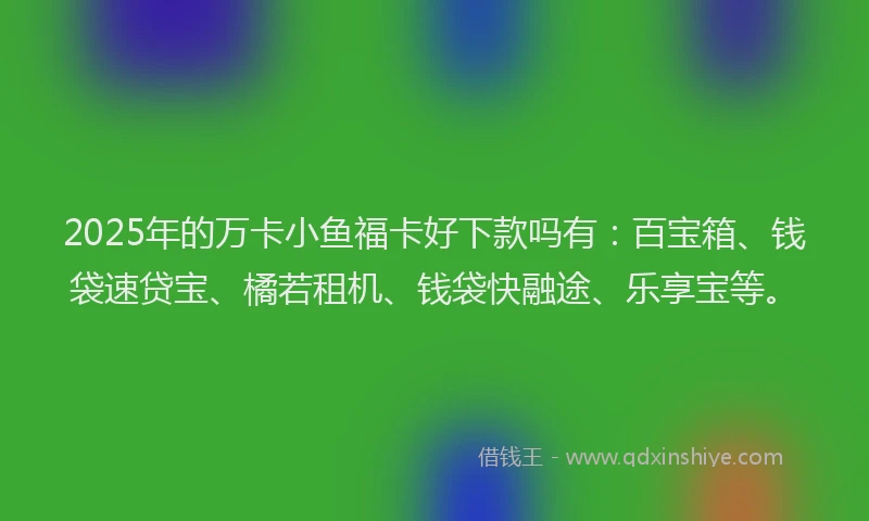 2025年的万卡小鱼福卡好下款吗有：百宝箱、钱袋速贷宝、橘若租机、钱袋快融途、乐享宝等。