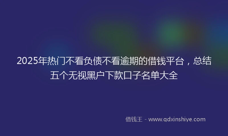 2025年热门不看负债不看逾期的借钱平台，总结五个无视黑户下款口子名单大全
