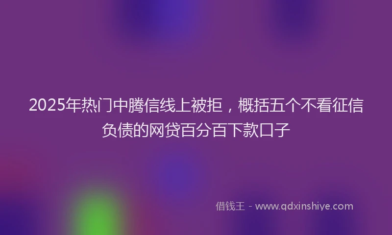 2025年热门中腾信线上被拒，概括五个不看征信负债的网贷百分百下款口子