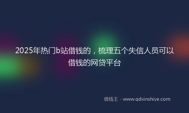 2025年热门b站借钱的，梳理五个失信人员可以借钱的网贷平台