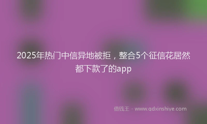 2025年热门中信异地被拒，整合5个征信花居然都下款了的app