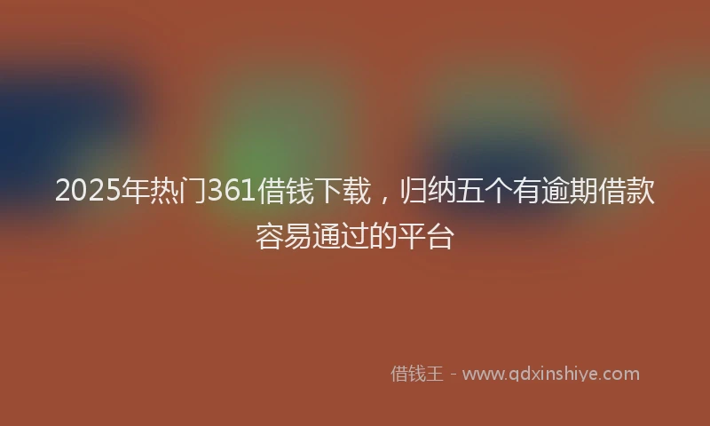 2025年热门361借钱下载，归纳五个有逾期借款容易通过的平台