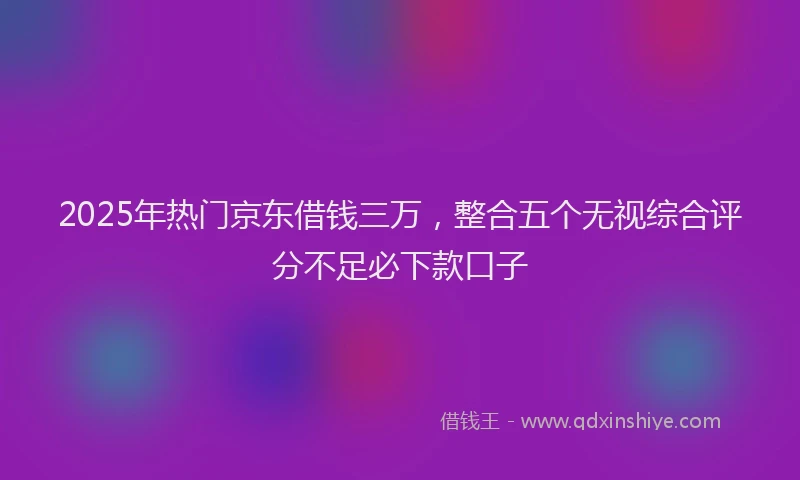 2025年热门京东借钱三万，整合五个无视综合评分不足必下款口子