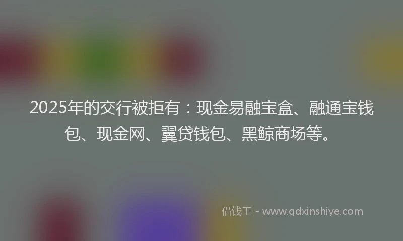 2025年的交行被拒有：现金易融宝盒、融通宝钱包、现金网、翼贷钱包、黑鲸商场等。