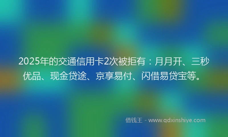 2025年的交通信用卡2次被拒有：月月开、三秒优品、现金贷途、京享易付、闪借易贷宝等。