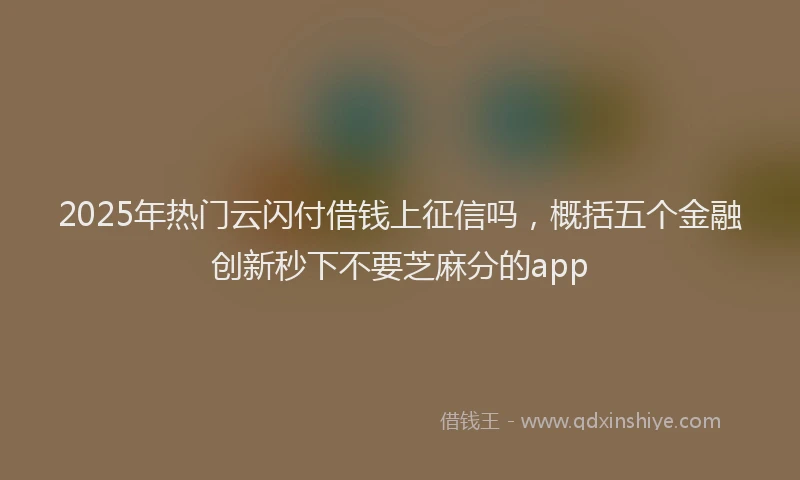 2025年热门云闪付借钱上征信吗，概括五个金融创新秒下不要芝麻分的app