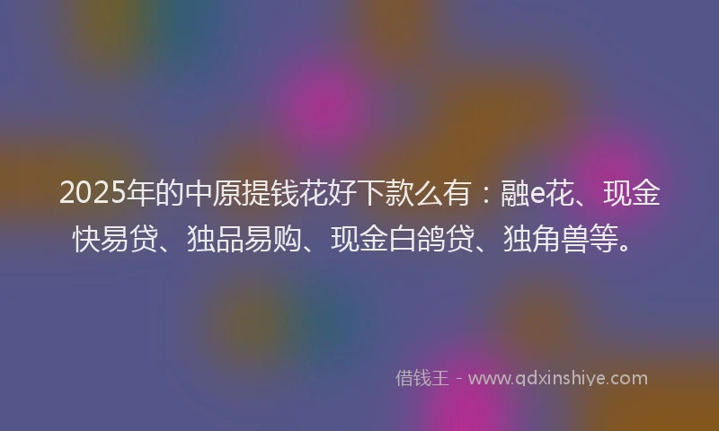 2025年的中原提钱花好下款么有：融e花、现金快易贷、独品易购、现金白鸽贷、独角兽等。