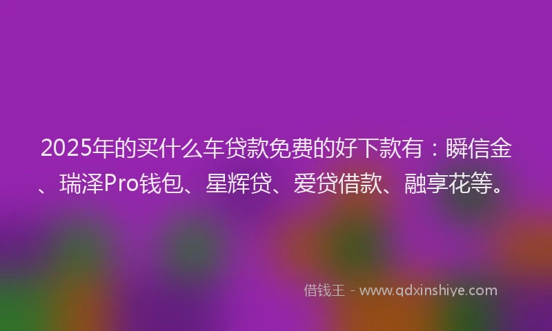 2025年的买什么车贷款免费的好下款有：瞬信金、瑞泽Pro钱包、星辉贷、爱贷借款、融享花等。