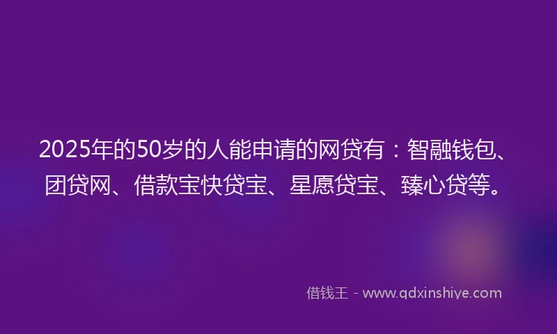 2025年的50岁的人能申请的网贷有：智融钱包、团贷网、借款宝快贷宝、星愿贷宝、臻心贷等。