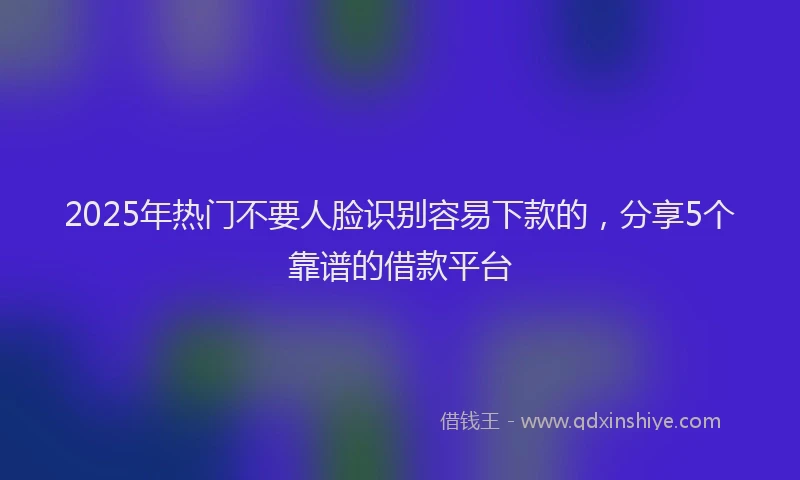 2025年热门不要人脸识别容易下款的，分享5个靠谱的借款平台
