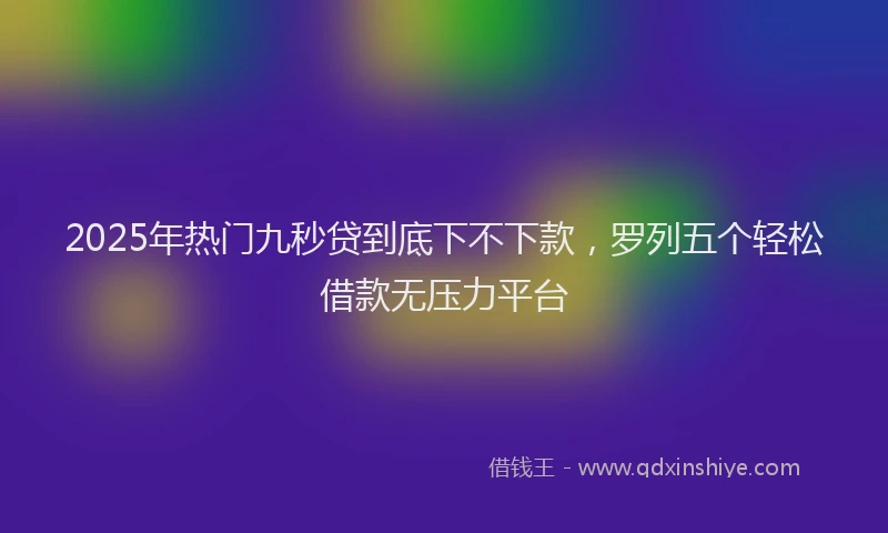 2025年热门九秒贷到底下不下款，罗列五个轻松借款无压力平台