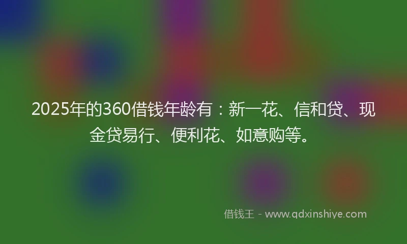 2025年的360借钱年龄有：新一花、信和贷、现金贷易行、便利花、如意购等。