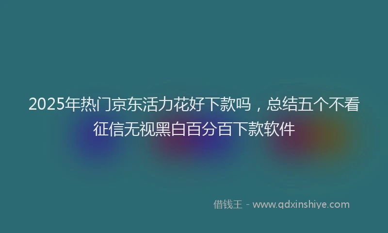2025年热门京东活力花好下款吗，总结五个不看征信无视黑白百分百下款软件
