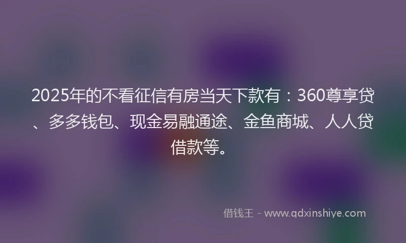 2025年的不看征信有房当天下款有：360尊享贷、多多钱包、现金易融通途、金鱼商城、人人贷借款等。