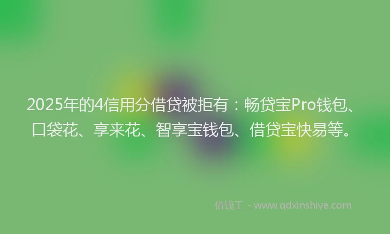 2025年的4信用分借贷被拒有：畅贷宝Pro钱包、口袋花、享来花、智享宝钱包、借贷宝快易等。