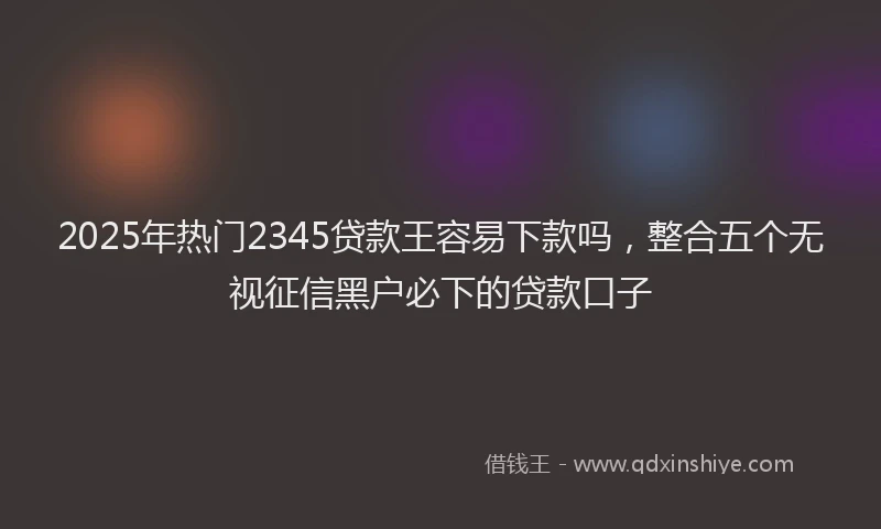 2025年热门2345贷款王容易下款吗，整合五个无视征信黑户必下的贷款口子