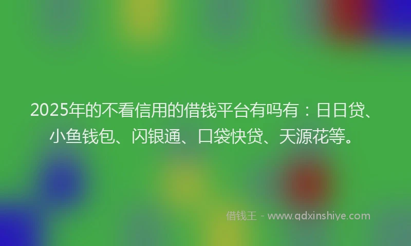 2025年的不看信用的借钱平台有吗有：日日贷、小鱼钱包、闪银通、口袋快贷、天源花等。