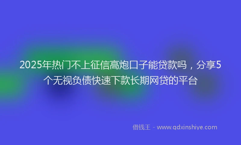 2025年热门不上征信高炮口子能贷款吗，分享5个无视负债快速下款长期网贷的平台