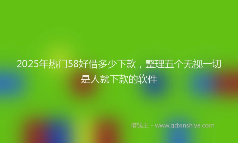 2025年热门58好借多少下款，整理五个无视一切是人就下款的软件
