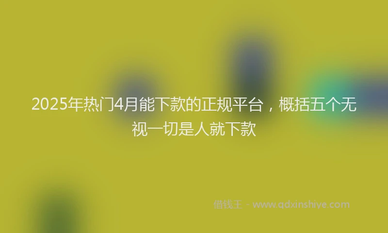2025年热门4月能下款的正规平台，概括五个无视一切是人就下款