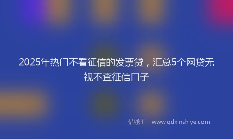 2025年热门不看征信的发票贷，汇总5个网贷无视不查征信口子