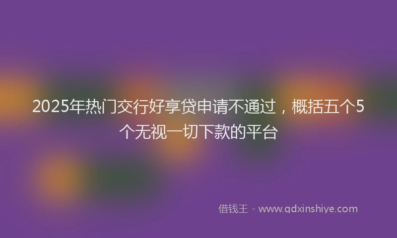 2025年热门交行好享贷申请不通过，概括五个5个无视一切下款的平台